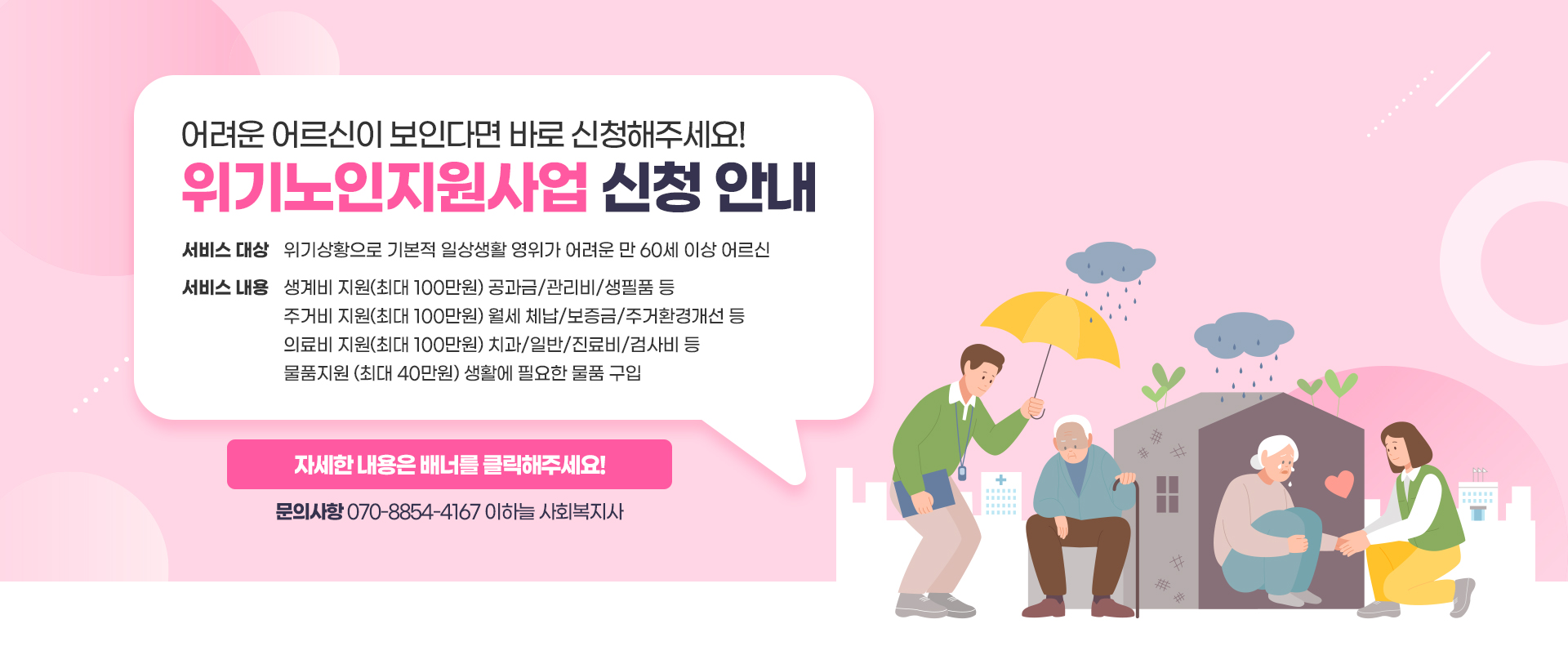 어려운 어르신이 보인다면 바로 신청해주세요! 위기노인지원사업 신청 안내서비스 대상 : 위기상황으로 기본적 일상생활 영위가 어려운 만 60세 이상 어르신서비스 내용 :재정지원(최대 100만원) 월세/관리비/공과금/주거개선 등 물품지원(최대 30만원) 가전제품/의료기기/보조기 등 의료비지원(최대 100만원) 치과/일반/진료비/검사비 등 서비스 연계(후원물품 연계/지역서비스 자원 연계) 자세한 내용은 배너를 클릭해주세요!문의사항 070-8854-4167 이하늘 사회복지사